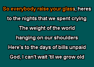 So everybody raise your glass, heres
to the nights that we spent crying
The weight of the world
hanging on our shoulders
Here's to the days of bills unpaid

God, I can't wait 'til we grow old