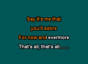 Say it's me that

you'll adore

For now and evermore

That's all, that's all ........