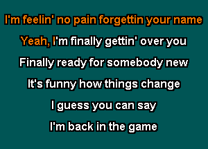 I'm feelin' no pain forgettin your name
Yeah, I'm finally gettin' over you
Finally ready for somebody new

It's funny how things change
I guess you can say

I'm back in the game