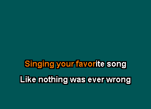 Singing your favorite song

Like nothing was ever wrong