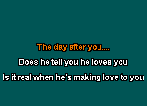 The day after you....

Does he tell you he loves you

Is it real when he's making love to you