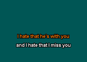 I hate that he's with you

and I hate thatl miss you