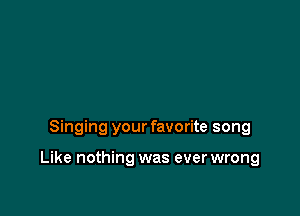 Singing your favorite song

Like nothing was ever wrong