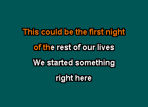 This could be the first night

ofthe rest of our lives

We started something

right here