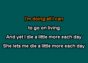 I'm doing all I can
to go on living

And yetl die a little more each day

She lets me die a little more each day