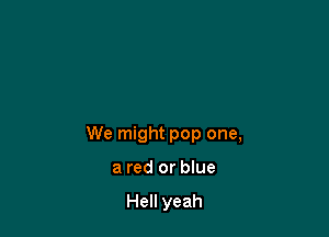 We might pop one,

a red or blue

Hell yeah