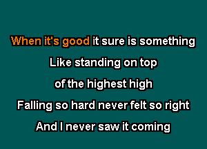 When it's good it sure is something
Like standing on top
ofthe highest high
Falling so hard never felt so right

And I never saw it coming