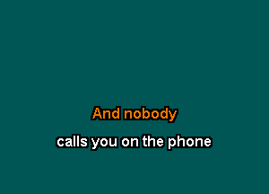 And nobody

calls you on the phone