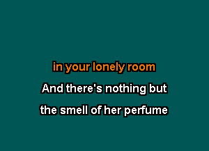 in your lonely room

And there's nothing but

the smell of her perfume
