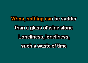 Whoa, nothing can be sadder

than a glass ofwine alone

Loneliness, loneliness,

such a waste oftime
