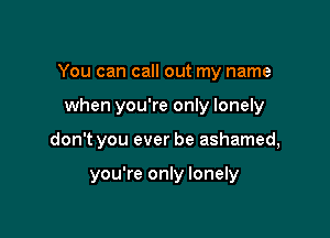 You can call out my name

when you're only lonely

don't you ever be ashamed,

you're only lonely