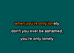 when you're only lonely

don't you ever be ashamed,

you're only lonely