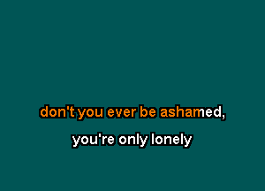 don't you ever be ashamed,

you're only lonely