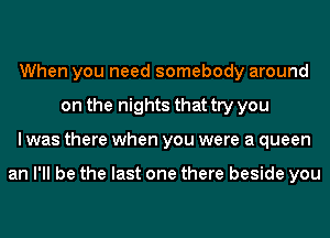 When you need somebody around
on the nights that try you
I was there when you were a queen

an I'll be the last one there beside you