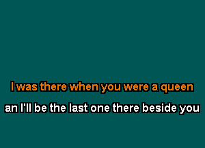 l was there when you were a queen

an I'll be the last one there beside you