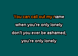 You can call out my name

when you're only lonely

don't you ever be ashamed,

you're only lonely