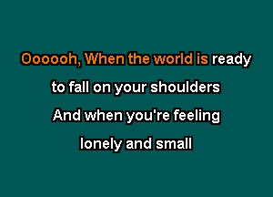 Oooooh, When the world is ready

to fall on your shoulders

And when you're feeling

lonely and small