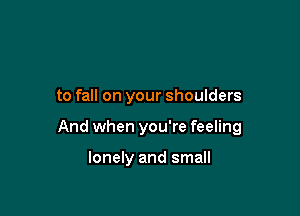 to fall on your shoulders

And when you're feeling

lonely and small