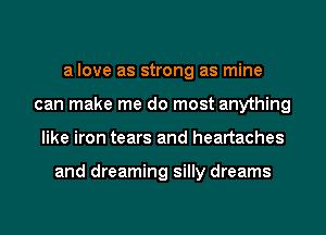 a love as strong as mine
can make me do most anything
like iron tears and heartaches

and dreaming silly dreams