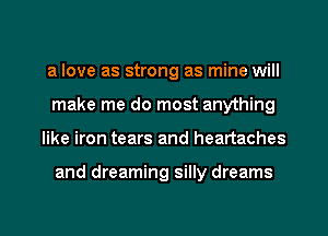 a love as strong as mine will
make me do most anything
like iron tears and heartaches

and dreaming silly dreams