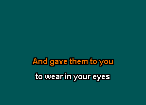 And gave them to you

to wear in your eyes