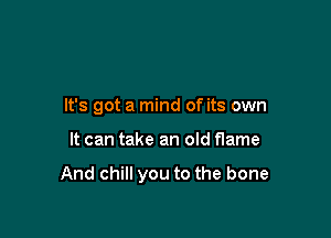 It's got a mind of its own

It can take an old flame

And chill you to the bone