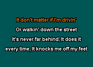 It don't matter if I'm drivin'
0r walkin' down the street
It's never far behind, It does it

every time, It knocks me off my feet