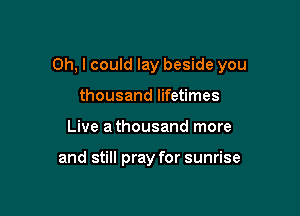 Oh, I could lay beside you

thousand lifetimes
Live a thousand more

and still pray for sunrise
