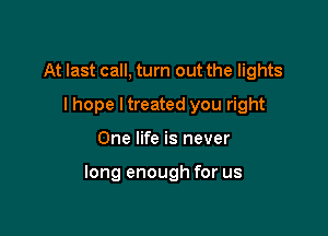 At last call, turn out the lights
I hope I treated you right

One life is never

long enough for us