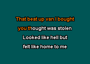 That beat up van I bought

you thought was stolen
Looked like hell but

felt like home to me