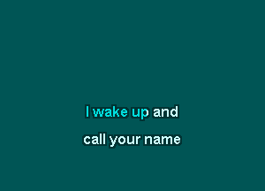 Iwake up and

call your name