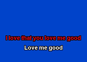 llove that you love me good

Love me good