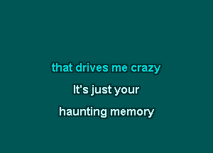 that drives me crazy

It's just your

haunting memory