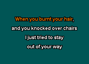 When you burnt your hair,

and you knocked over chairs

ljust tried to stay

out ofyour way