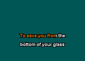 To save you from the

bottom of your glass