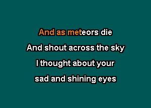 And as meteors die

And shout across the sky

Ithought about your

sad and shining eyes