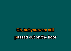 Oh, but you were still

passed out on the floor
