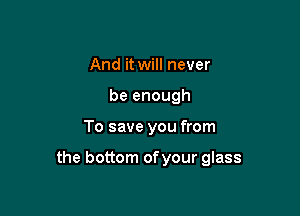 And it will never
be enough

To save you from

the bottom ofyour glass