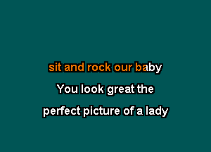 sit and rock our baby

You look great the

perfect picture of a lady