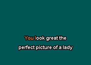 You look great the

perfect picture of a lady
