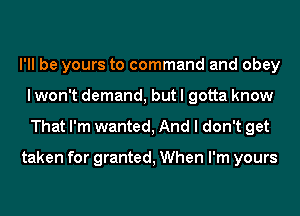 I'll be yours to command and obey
I won't demand, but I gotta know

That I'm wanted, And I don't get

taken for granted, When I'm yours