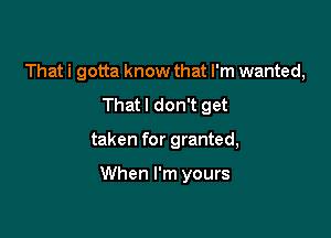 That i gotta know that I'm wanted,
Thatl don't get

taken for granted,

When I'm yours