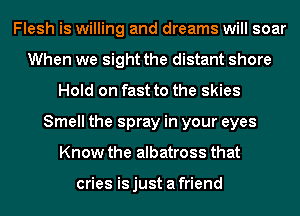 Flesh is willing and dreams will soar
When we sight the distant shore
Hold on fast to the skies
Smell the spray in your eyes
Know the albatross that

cries isjust afriend