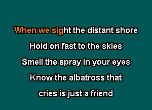 When we sight the distant shore
Hold on fast to the skies

Smell the spray in your eyes

Know the albatross that

cries is just a friend I