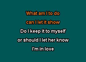 What am Ito do

can I let it show

Do I keep it to myself

or should I let her know

I'm in love