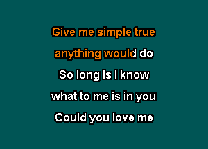 Give me simple true
anything would do

So long is I know

what to me is in you

Could you love me