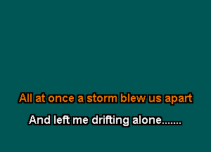 All at once a storm blew us apart

And left me drifting alone .......