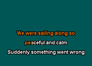 We were sailing along so

peaceful and calm

Suddenly something went wrong
