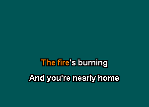 The fire's burning

And you're nearly home