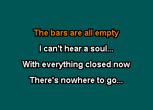The bars are all empty

lcan't hear a soul...

With everything closed now

There's nowhere to go...